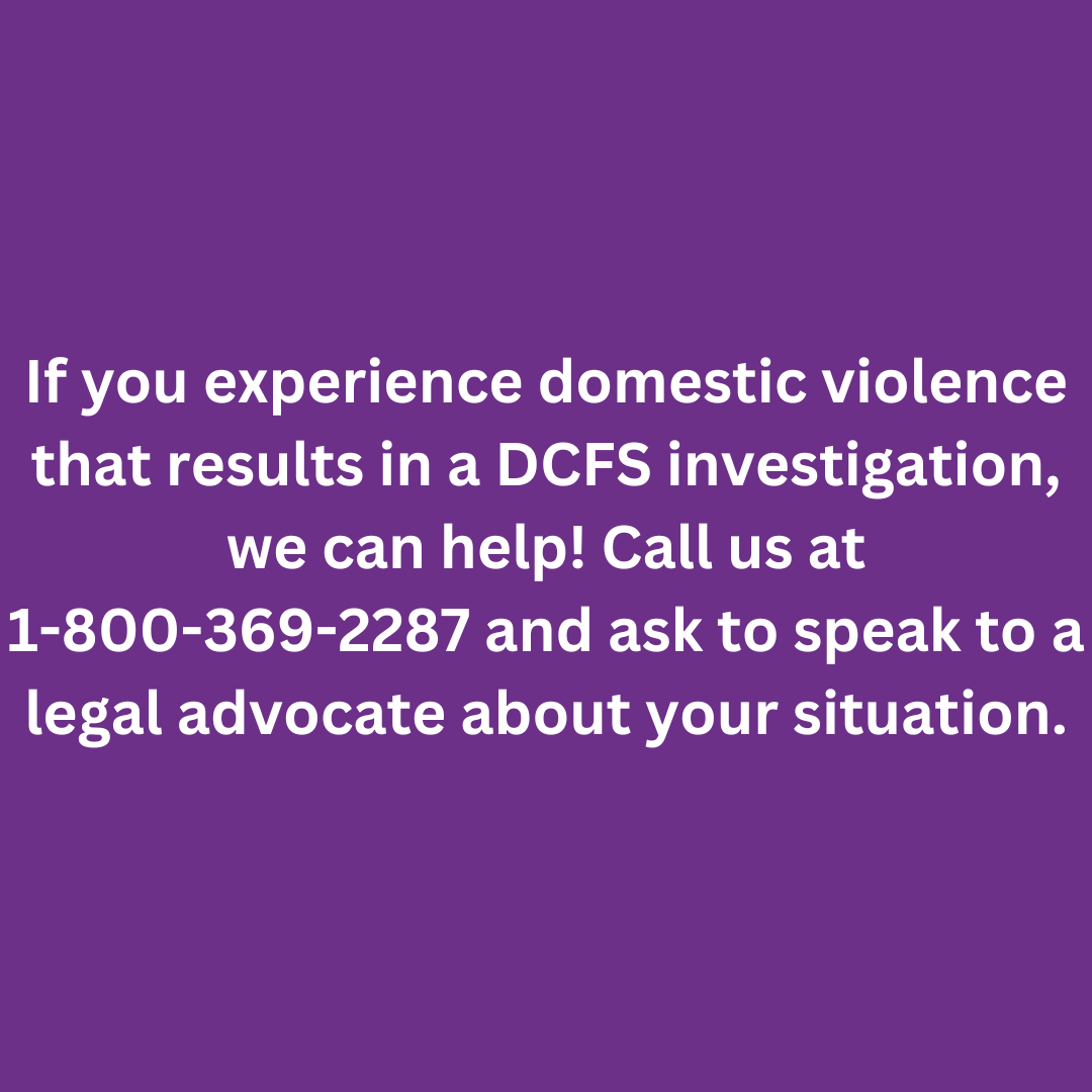 If you experience domestic violence that results in a DCFS investigation, we can help! Call us at 1-800-369-2287 and ask to speak to a legal advocate about your situation.
